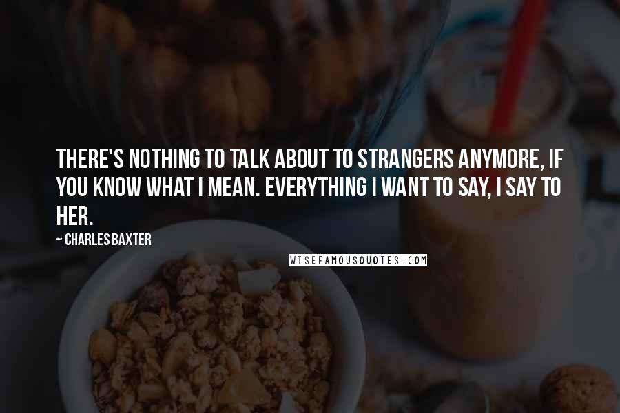 Charles Baxter Quotes: There's nothing to talk about to strangers anymore, if you know what I mean. Everything I want to say, I say to her.