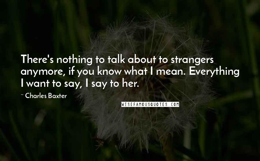 Charles Baxter Quotes: There's nothing to talk about to strangers anymore, if you know what I mean. Everything I want to say, I say to her.