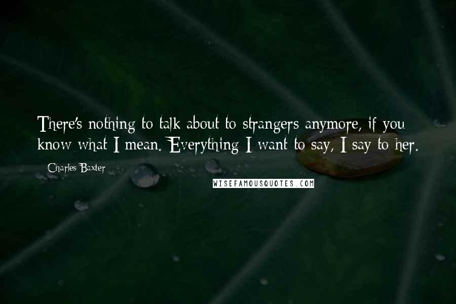 Charles Baxter Quotes: There's nothing to talk about to strangers anymore, if you know what I mean. Everything I want to say, I say to her.