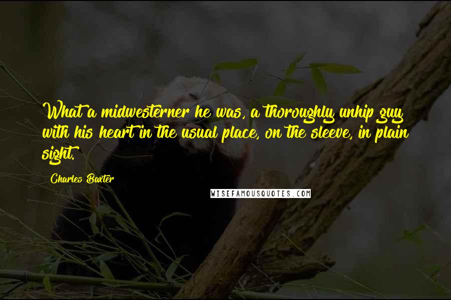 Charles Baxter Quotes: What a midwesterner he was, a thoroughly unhip guy with his heart in the usual place, on the sleeve, in plain sight.