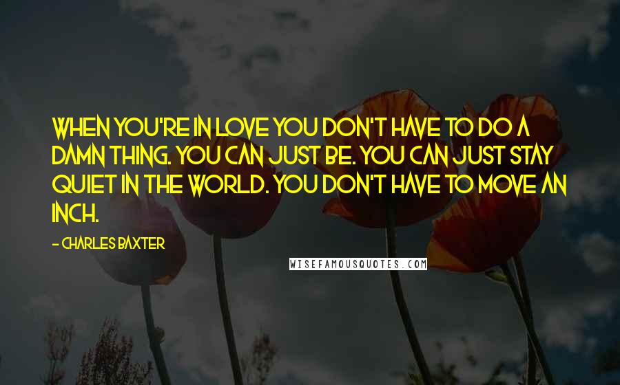 Charles Baxter Quotes: When you're in love you don't have to do a damn thing. You can just be. You can just stay quiet in the world. You don't have to move an inch.