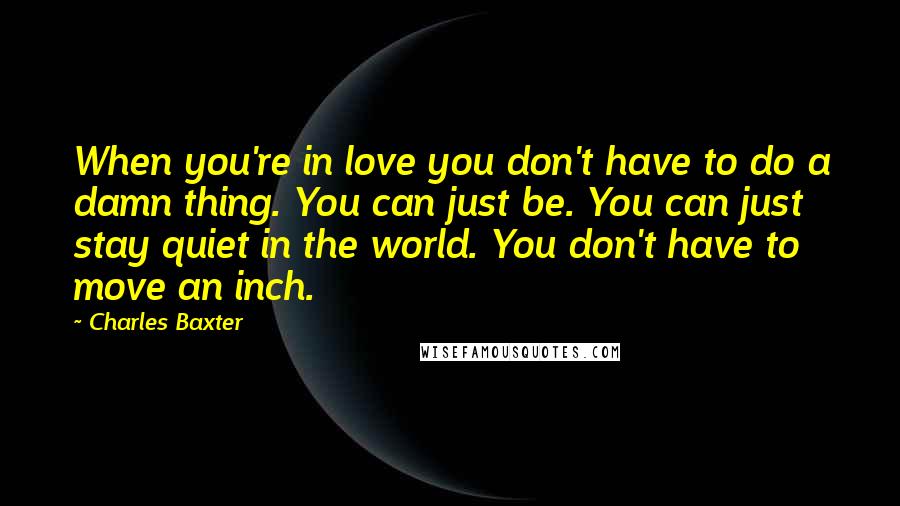 Charles Baxter Quotes: When you're in love you don't have to do a damn thing. You can just be. You can just stay quiet in the world. You don't have to move an inch.