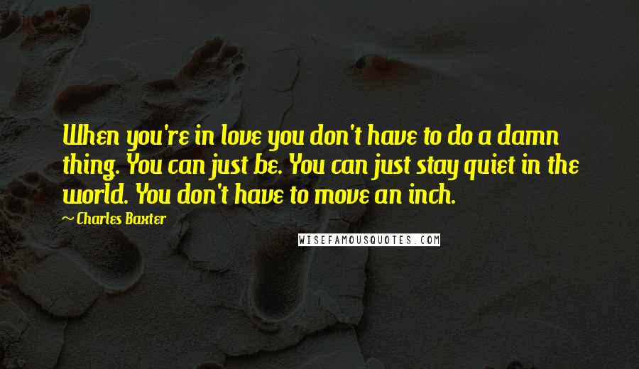 Charles Baxter Quotes: When you're in love you don't have to do a damn thing. You can just be. You can just stay quiet in the world. You don't have to move an inch.