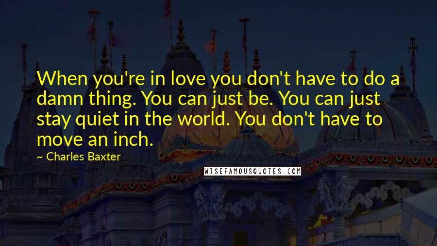 Charles Baxter Quotes: When you're in love you don't have to do a damn thing. You can just be. You can just stay quiet in the world. You don't have to move an inch.