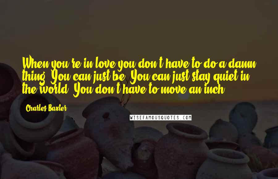 Charles Baxter Quotes: When you're in love you don't have to do a damn thing. You can just be. You can just stay quiet in the world. You don't have to move an inch.