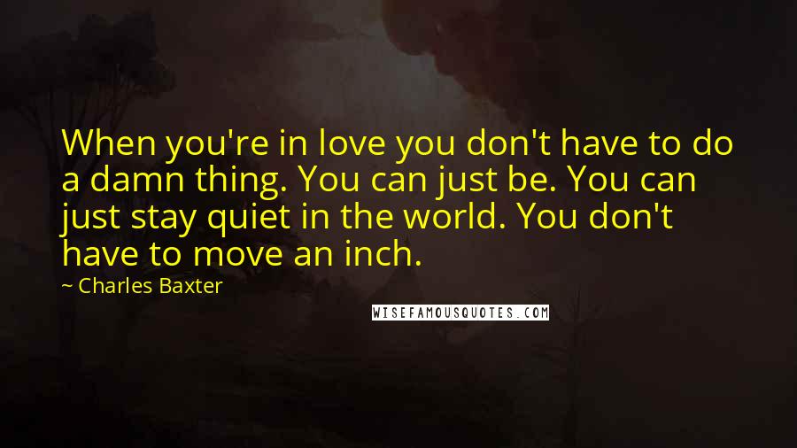 Charles Baxter Quotes: When you're in love you don't have to do a damn thing. You can just be. You can just stay quiet in the world. You don't have to move an inch.