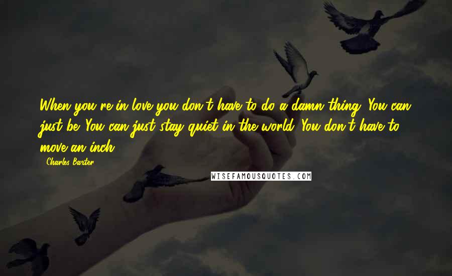 Charles Baxter Quotes: When you're in love you don't have to do a damn thing. You can just be. You can just stay quiet in the world. You don't have to move an inch.