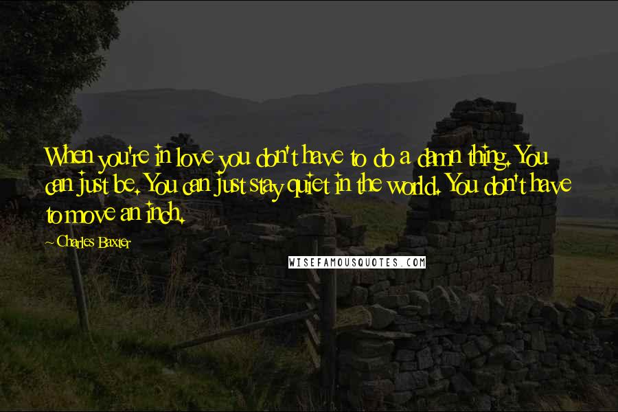 Charles Baxter Quotes: When you're in love you don't have to do a damn thing. You can just be. You can just stay quiet in the world. You don't have to move an inch.