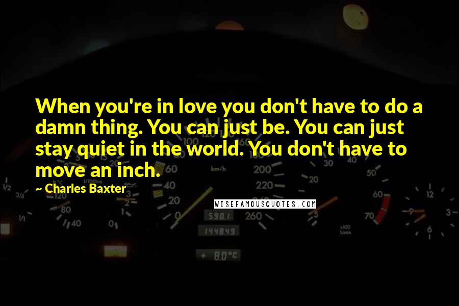 Charles Baxter Quotes: When you're in love you don't have to do a damn thing. You can just be. You can just stay quiet in the world. You don't have to move an inch.