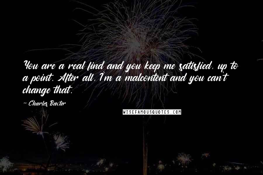 Charles Baxter Quotes: You are a real find and you keep me satisfied, up to a point. After all, I'm a malcontent and you can't change that.