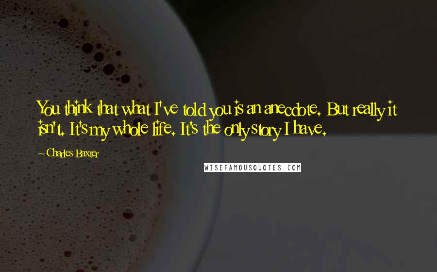 Charles Baxter Quotes: You think that what I've told you is an anecdote. But really it isn't. It's my whole life. It's the only story I have.