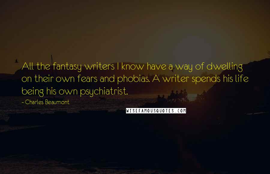 Charles Beaumont Quotes: All the fantasy writers I know have a way of dwelling on their own fears and phobias. A writer spends his life being his own psychiatrist.