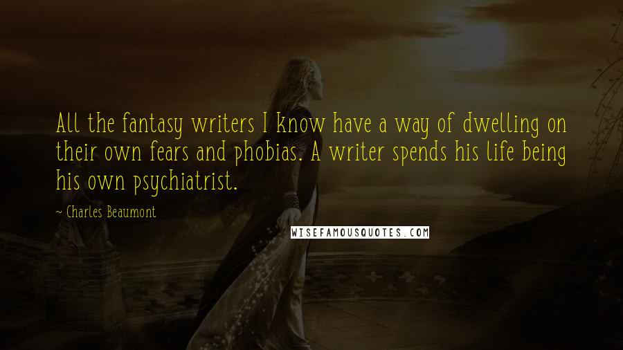 Charles Beaumont Quotes: All the fantasy writers I know have a way of dwelling on their own fears and phobias. A writer spends his life being his own psychiatrist.