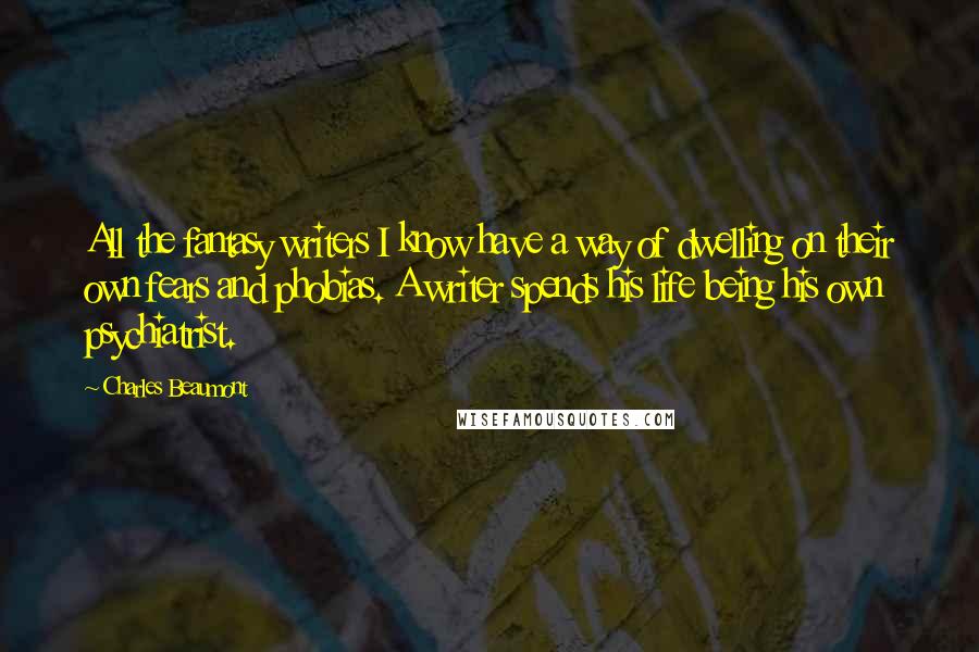 Charles Beaumont Quotes: All the fantasy writers I know have a way of dwelling on their own fears and phobias. A writer spends his life being his own psychiatrist.