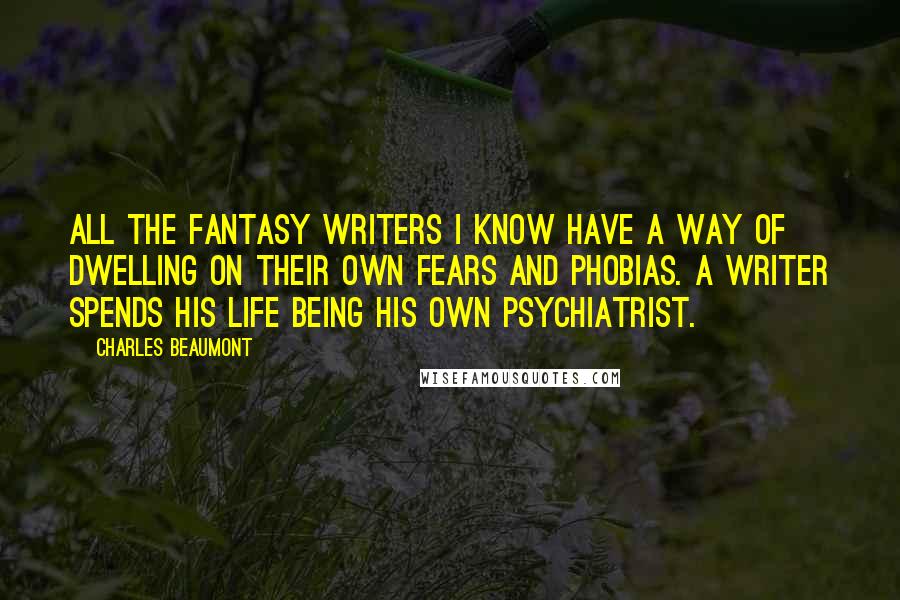 Charles Beaumont Quotes: All the fantasy writers I know have a way of dwelling on their own fears and phobias. A writer spends his life being his own psychiatrist.