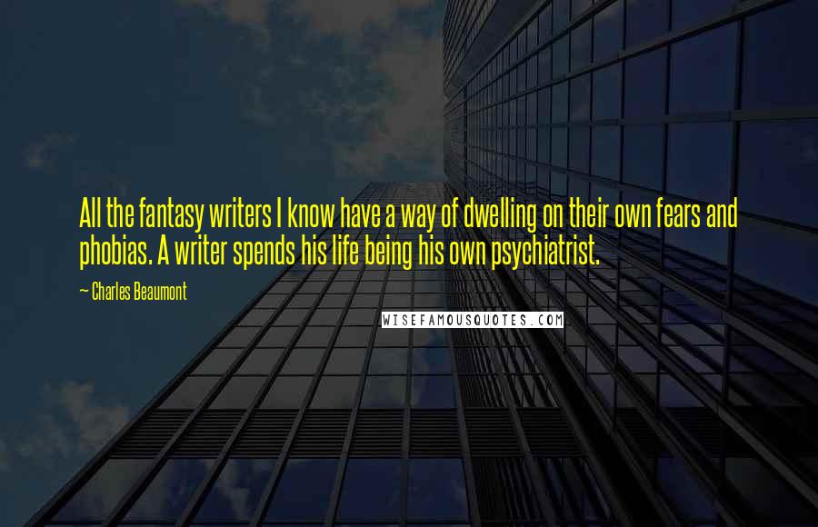 Charles Beaumont Quotes: All the fantasy writers I know have a way of dwelling on their own fears and phobias. A writer spends his life being his own psychiatrist.