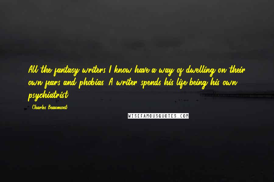 Charles Beaumont Quotes: All the fantasy writers I know have a way of dwelling on their own fears and phobias. A writer spends his life being his own psychiatrist.