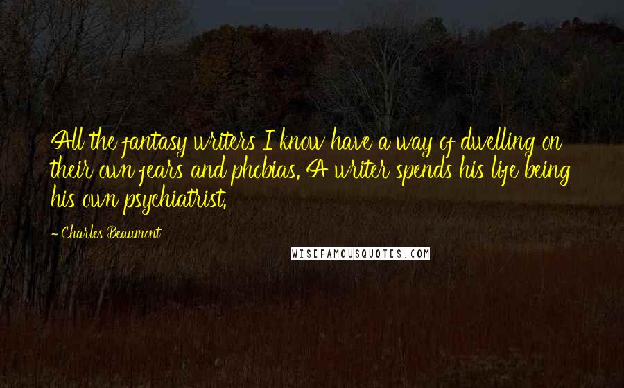 Charles Beaumont Quotes: All the fantasy writers I know have a way of dwelling on their own fears and phobias. A writer spends his life being his own psychiatrist.