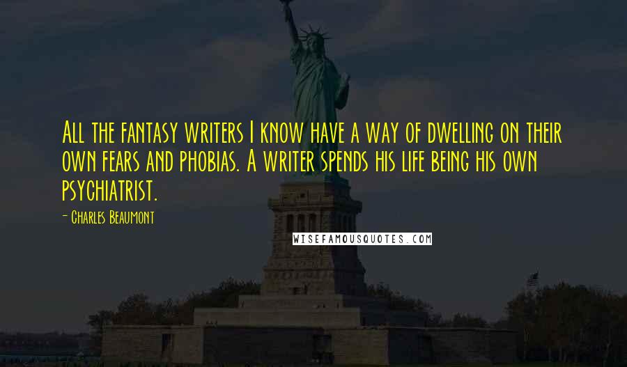 Charles Beaumont Quotes: All the fantasy writers I know have a way of dwelling on their own fears and phobias. A writer spends his life being his own psychiatrist.