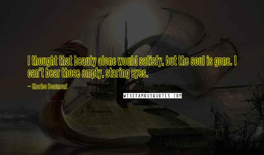 Charles Beaumont Quotes: I thought that beauty alone would satisfy, but the soul is gone. I can't bear those empty, staring eyes.