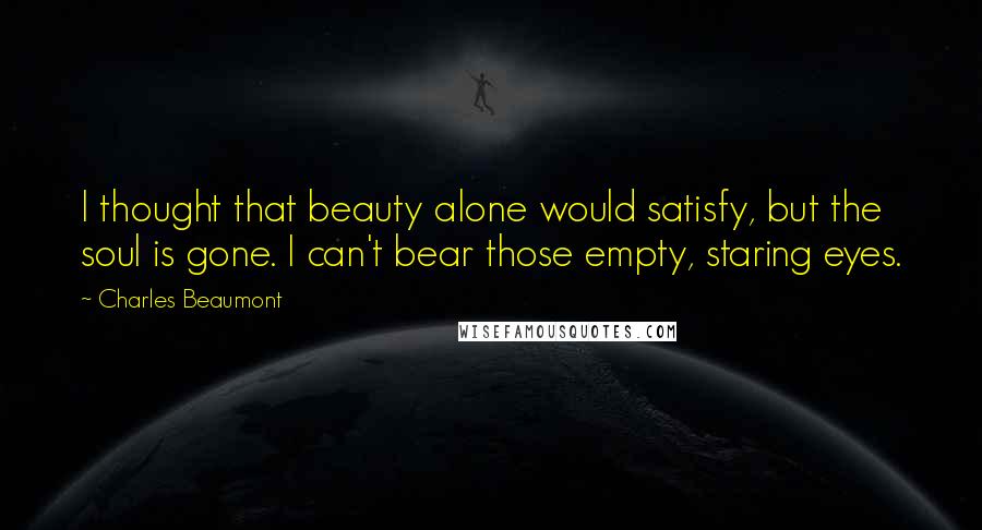 Charles Beaumont Quotes: I thought that beauty alone would satisfy, but the soul is gone. I can't bear those empty, staring eyes.