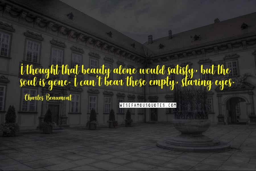 Charles Beaumont Quotes: I thought that beauty alone would satisfy, but the soul is gone. I can't bear those empty, staring eyes.