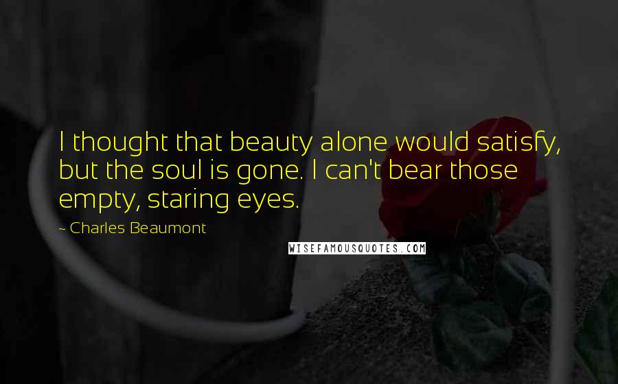 Charles Beaumont Quotes: I thought that beauty alone would satisfy, but the soul is gone. I can't bear those empty, staring eyes.