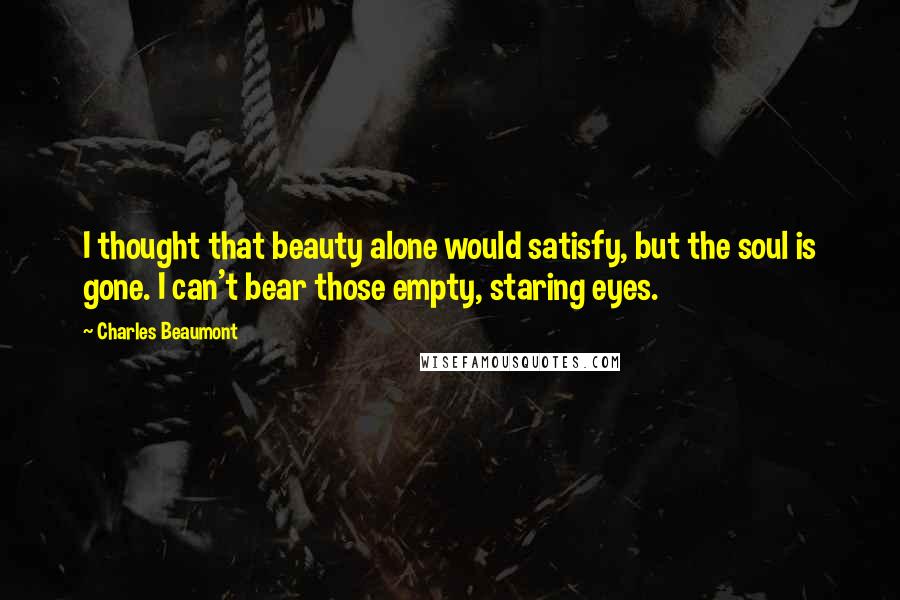 Charles Beaumont Quotes: I thought that beauty alone would satisfy, but the soul is gone. I can't bear those empty, staring eyes.