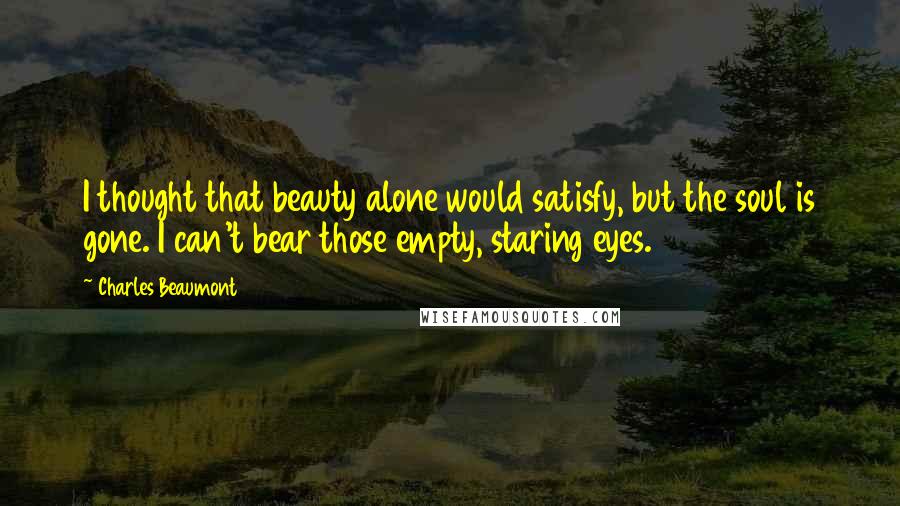 Charles Beaumont Quotes: I thought that beauty alone would satisfy, but the soul is gone. I can't bear those empty, staring eyes.