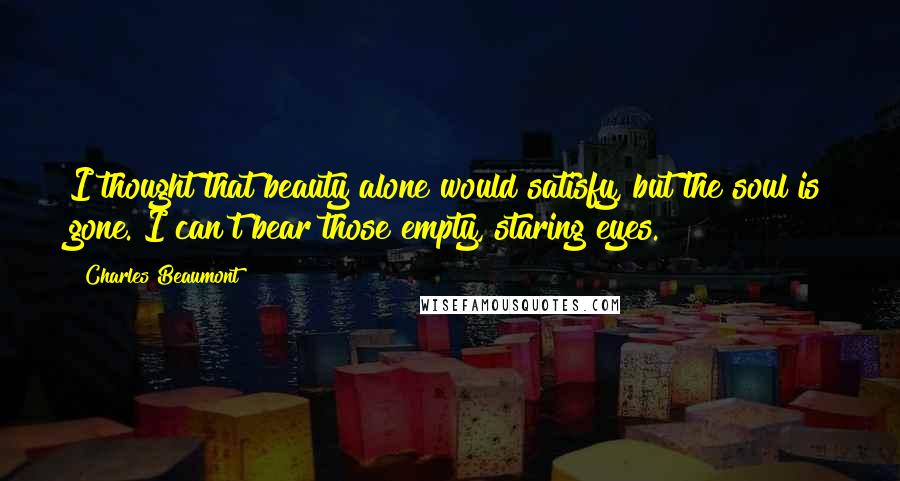 Charles Beaumont Quotes: I thought that beauty alone would satisfy, but the soul is gone. I can't bear those empty, staring eyes.