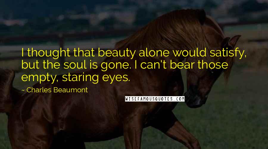 Charles Beaumont Quotes: I thought that beauty alone would satisfy, but the soul is gone. I can't bear those empty, staring eyes.