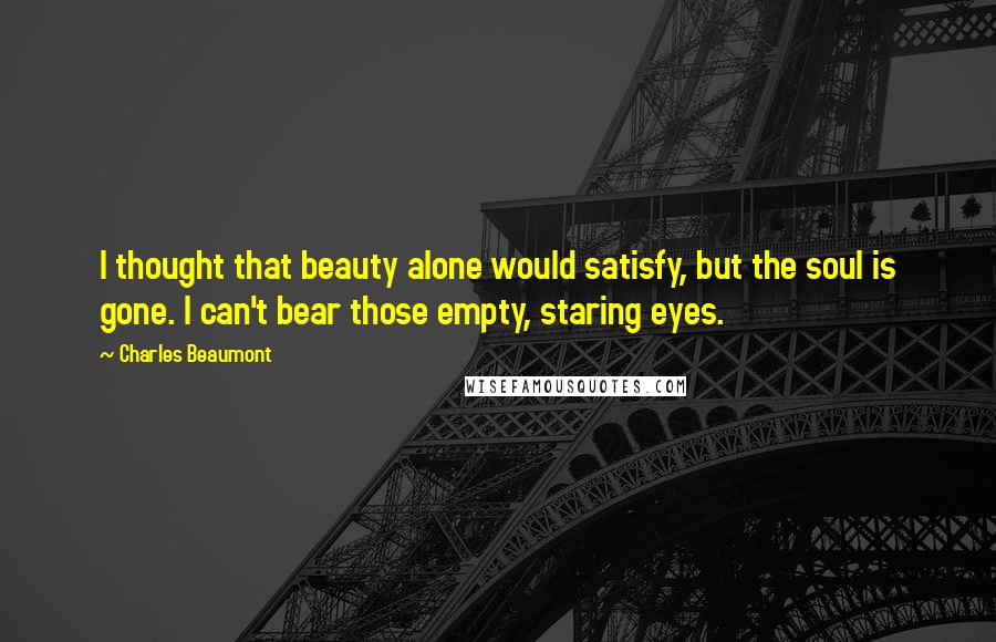 Charles Beaumont Quotes: I thought that beauty alone would satisfy, but the soul is gone. I can't bear those empty, staring eyes.
