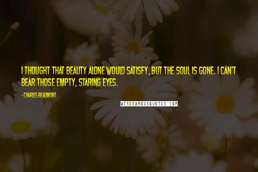 Charles Beaumont Quotes: I thought that beauty alone would satisfy, but the soul is gone. I can't bear those empty, staring eyes.