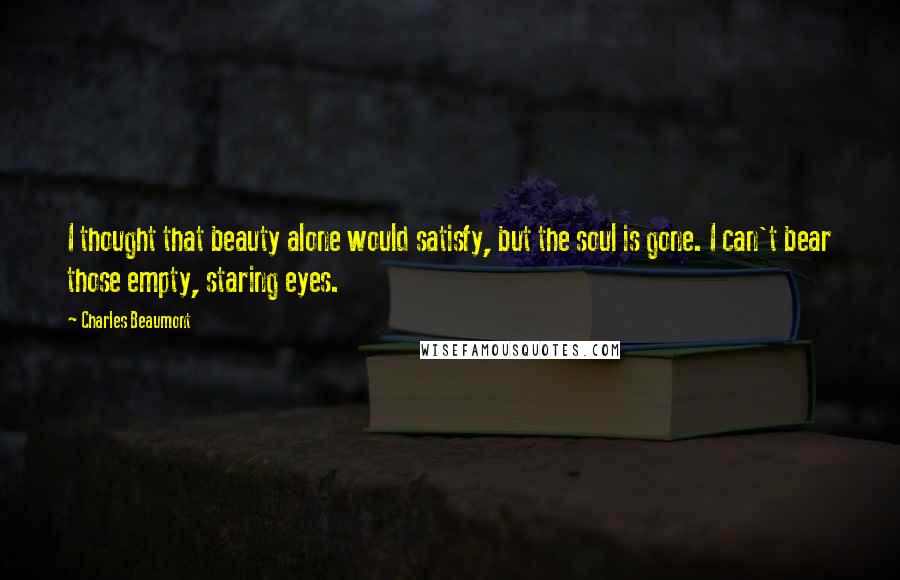 Charles Beaumont Quotes: I thought that beauty alone would satisfy, but the soul is gone. I can't bear those empty, staring eyes.
