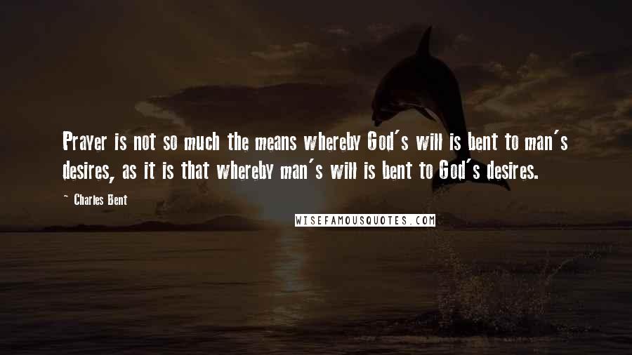 Charles Bent Quotes: Prayer is not so much the means whereby God's will is bent to man's desires, as it is that whereby man's will is bent to God's desires.
