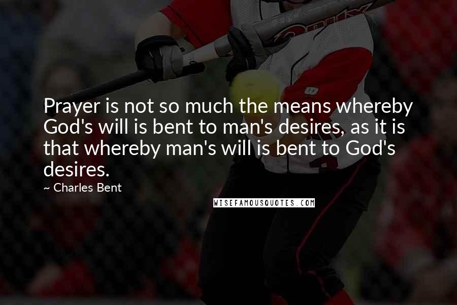 Charles Bent Quotes: Prayer is not so much the means whereby God's will is bent to man's desires, as it is that whereby man's will is bent to God's desires.
