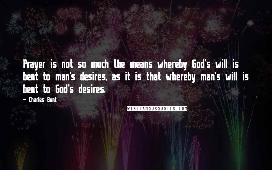 Charles Bent Quotes: Prayer is not so much the means whereby God's will is bent to man's desires, as it is that whereby man's will is bent to God's desires.