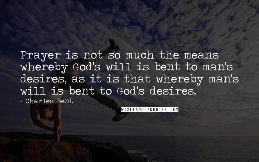Charles Bent Quotes: Prayer is not so much the means whereby God's will is bent to man's desires, as it is that whereby man's will is bent to God's desires.