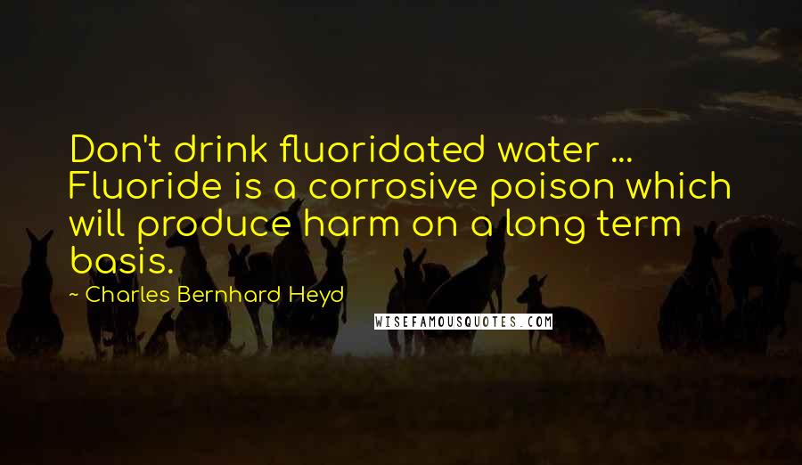 Charles Bernhard Heyd Quotes: Don't drink fluoridated water ... Fluoride is a corrosive poison which will produce harm on a long term basis.