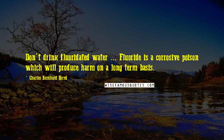Charles Bernhard Heyd Quotes: Don't drink fluoridated water ... Fluoride is a corrosive poison which will produce harm on a long term basis.