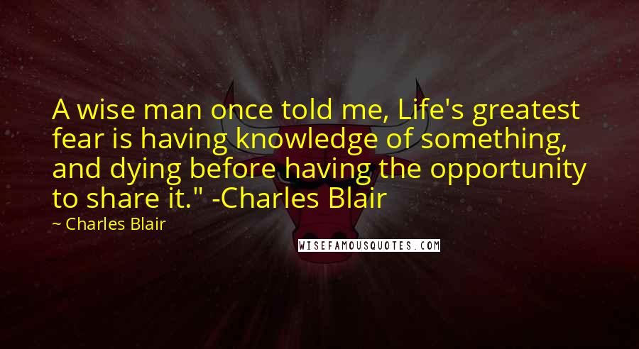 Charles Blair Quotes: A wise man once told me, Life's greatest fear is having knowledge of something, and dying before having the opportunity to share it." -Charles Blair