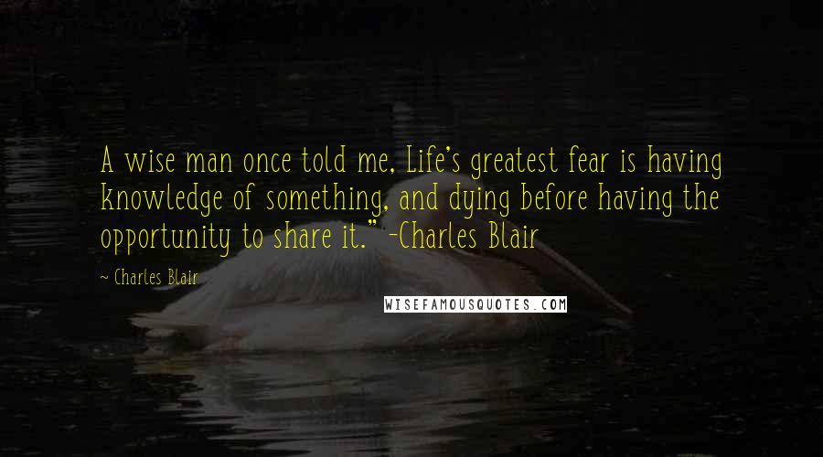 Charles Blair Quotes: A wise man once told me, Life's greatest fear is having knowledge of something, and dying before having the opportunity to share it." -Charles Blair
