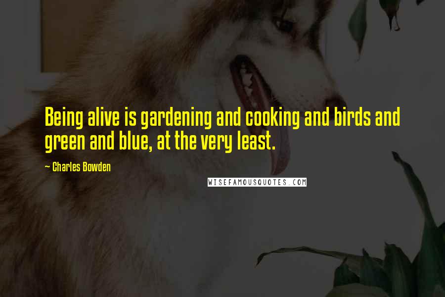 Charles Bowden Quotes: Being alive is gardening and cooking and birds and green and blue, at the very least.