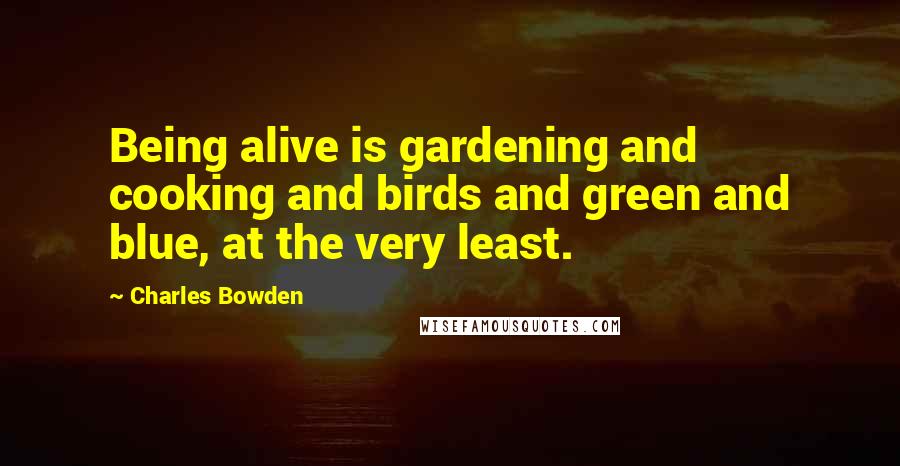 Charles Bowden Quotes: Being alive is gardening and cooking and birds and green and blue, at the very least.