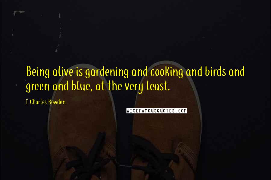 Charles Bowden Quotes: Being alive is gardening and cooking and birds and green and blue, at the very least.