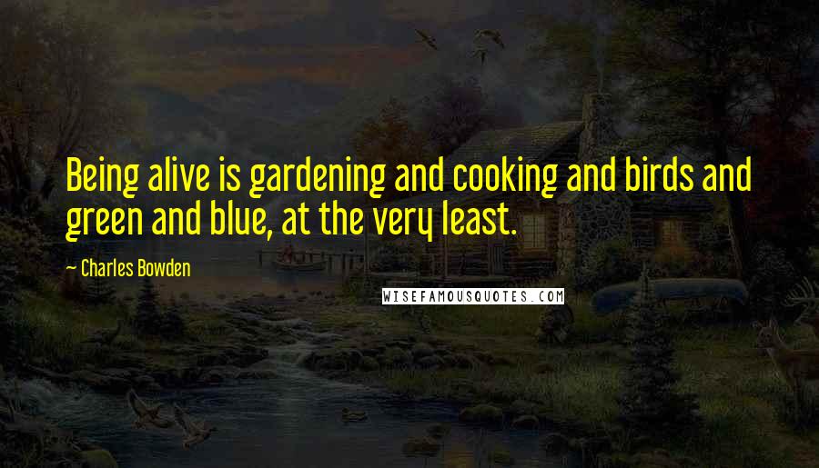 Charles Bowden Quotes: Being alive is gardening and cooking and birds and green and blue, at the very least.