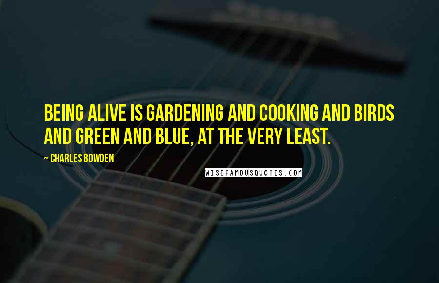 Charles Bowden Quotes: Being alive is gardening and cooking and birds and green and blue, at the very least.