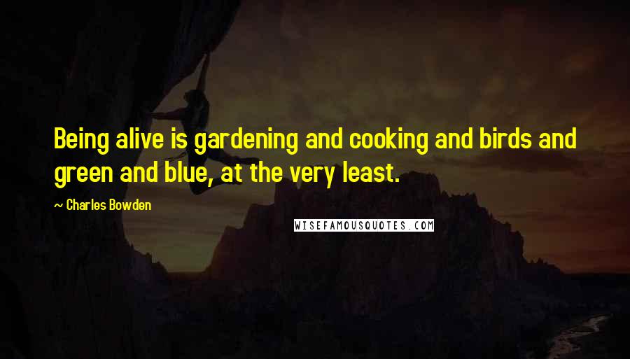 Charles Bowden Quotes: Being alive is gardening and cooking and birds and green and blue, at the very least.