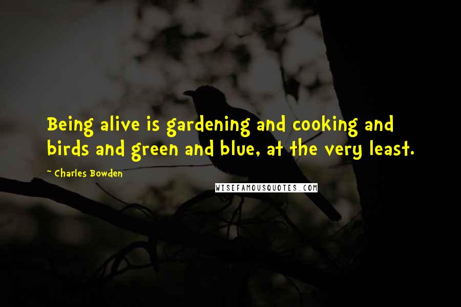 Charles Bowden Quotes: Being alive is gardening and cooking and birds and green and blue, at the very least.