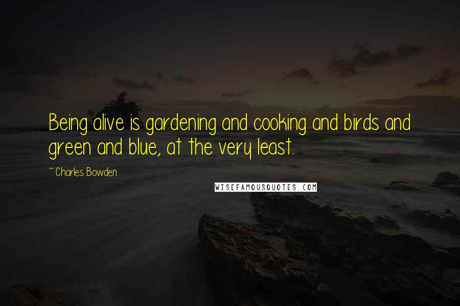 Charles Bowden Quotes: Being alive is gardening and cooking and birds and green and blue, at the very least.